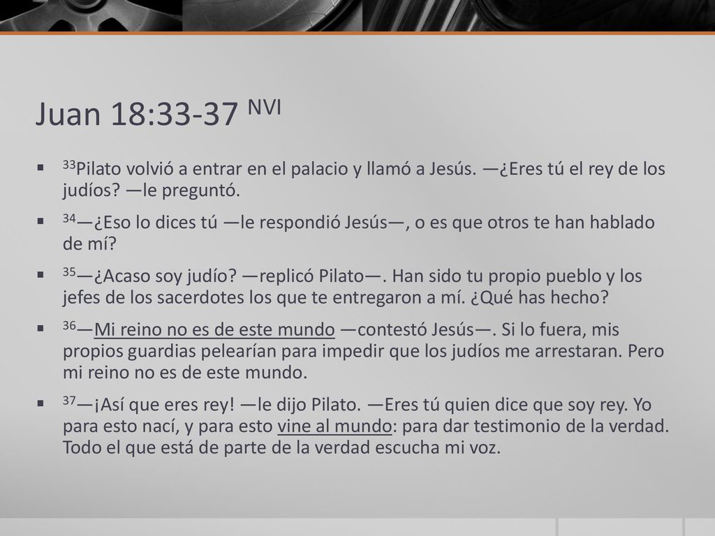 Juan 18:33-37 NVI 33Pilato volvió a entrar en el palacio y llamó a Jesús. —¿Eres tú el rey de los judíos —le preguntó.