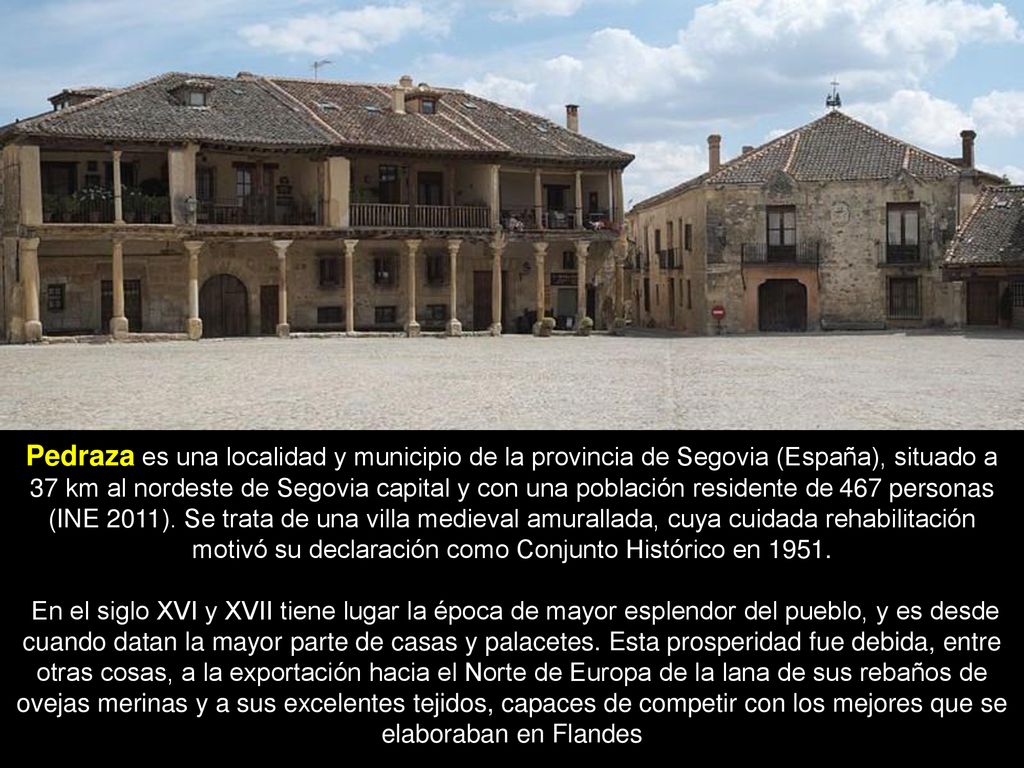 Pedraza es una localidad y municipio de la provincia de Segovia (España), situado a 37 km al nordeste de Segovia capital y con una población residente de 467 personas (INE 2011). Se trata de una villa medieval amurallada, cuya cuidada rehabilitación motivó su declaración como Conjunto Histórico en 1951.