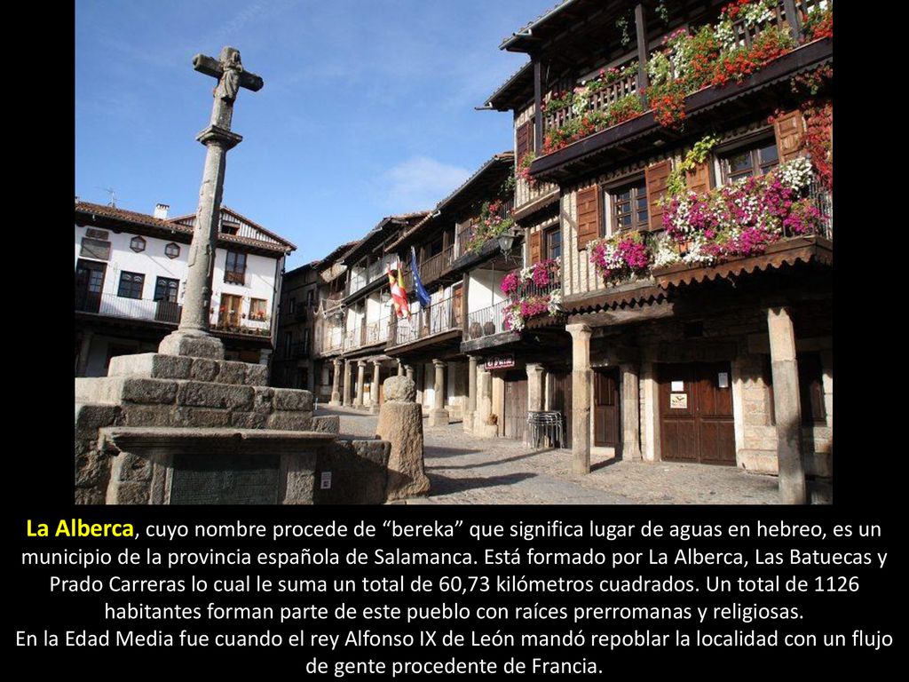 La Alberca, cuyo nombre procede de bereka que significa lugar de aguas en hebreo, es un municipio de la provincia española de Salamanca. Está formado por La Alberca, Las Batuecas y Prado Carreras lo cual le suma un total de 60,73 kilómetros cuadrados. Un total de 1126 habitantes forman parte de este pueblo con raíces prerromanas y religiosas.