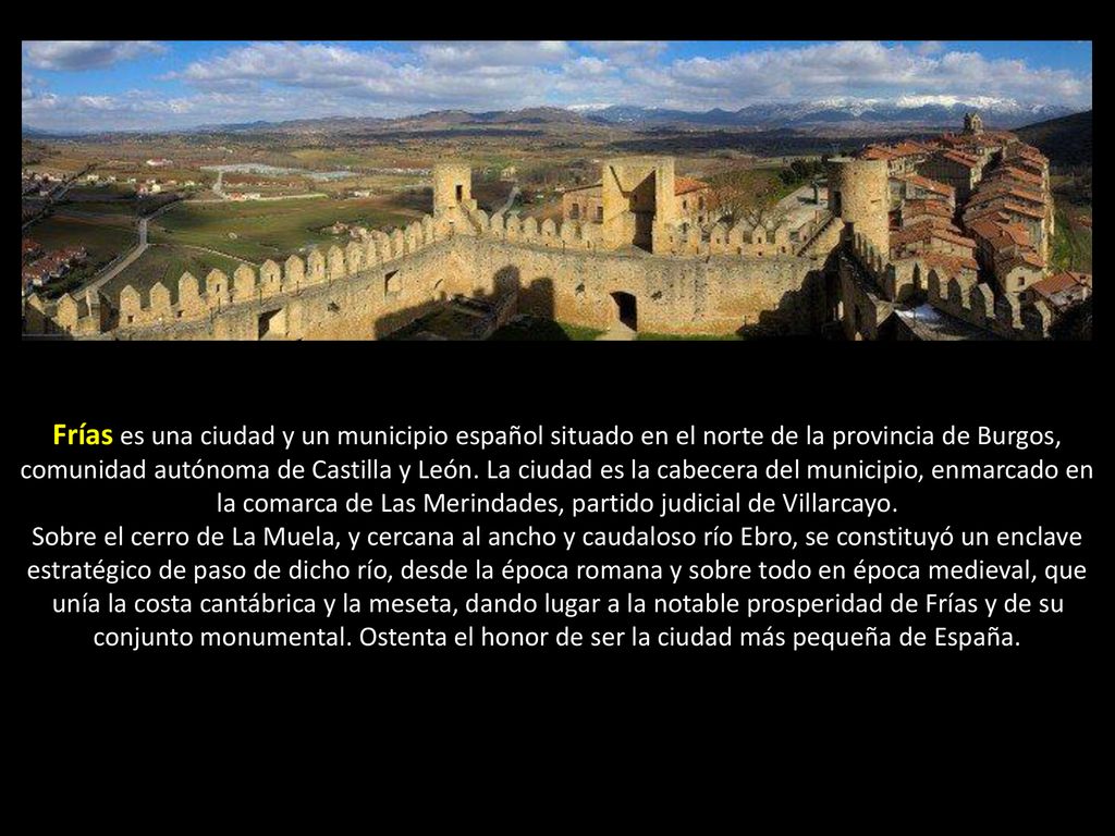 Frías es una ciudad y un municipio español situado en el norte de la provincia de Burgos, comunidad autónoma de Castilla y León. La ciudad es la cabecera del municipio, enmarcado en la comarca de Las Merindades, partido judicial de Villarcayo.