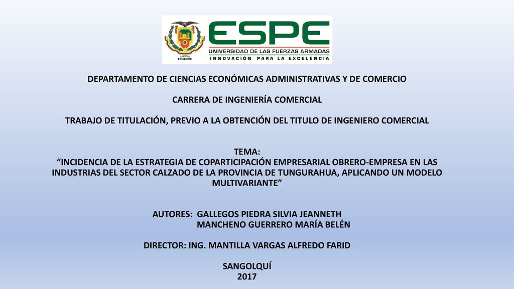 DEPARTAMENTO DE CIENCIAS ECONÓMICAS ADMINISTRATIVAS Y DE COMERCIO CARRERA DE INGENIERÍA COMERCIAL TRABAJO DE TITULACIÓN, PREVIO A LA OBTENCIÓN DEL TITULO DE INGENIERO COMERCIAL TEMA: INCIDENCIA DE LA ESTRATEGIA DE COPARTICIPACIÓN EMPRESARIAL OBRERO-EMPRESA EN LAS INDUSTRIAS DEL SECTOR CALZADO DE LA PROVINCIA DE TUNGURAHUA, APLICANDO UN MODELO MULTIVARIANTE AUTORES: GALLEGOS PIEDRA SILVIA JEANNETH MANCHENO GUERRERO MARÍA BELÉN DIRECTOR: ING.