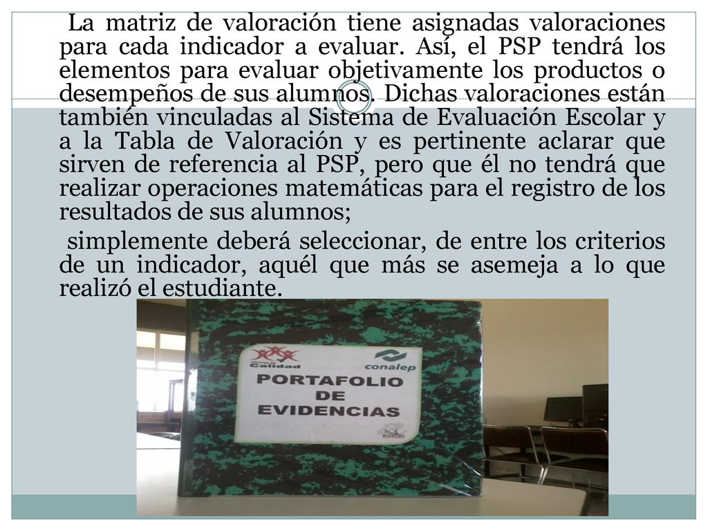 La matriz de valoración tiene asignadas valoraciones para cada indicador a evaluar. Así, el PSP tendrá los elementos para evaluar objetivamente los productos o desempeños de sus alumnos. Dichas valoraciones están también vinculadas al Sistema de Evaluación Escolar y a la Tabla de Valoración y es pertinente aclarar que sirven de referencia al PSP, pero que él no tendrá que realizar operaciones matemáticas para el registro de los resultados de sus alumnos;