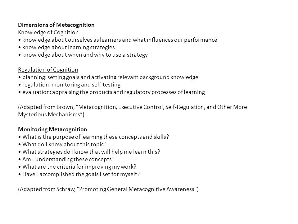 Dimensions of Metacognition Knowledge of Cognition • knowledge about ourselves as learners and what influences our performance • knowledge about learning strategies • knowledge about when and why to use a strategy Regulation of Cognition • planning: setting goals and activating relevant background knowledge • regulation: monitoring and self-testing • evaluation: appraising the products and regulatory processes of learning (Adapted from Brown, Metacognition, Executive Control, Self-Regulation, and Other More Mysterious Mechanisms ) Monitoring Metacognition • What is the purpose of learning these concepts and skills.