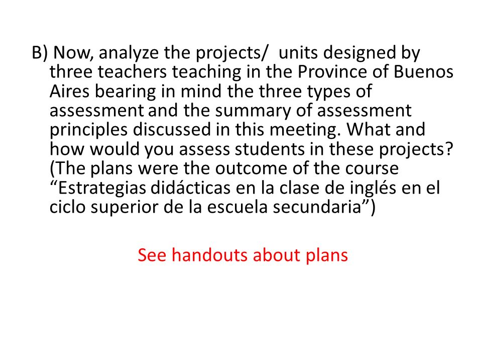 B) Now, analyze the projects/ units designed by three teachers teaching in the Province of Buenos Aires bearing in mind the three types of assessment and the summary of assessment principles discussed in this meeting.