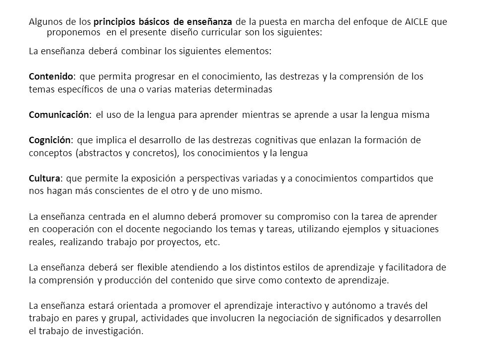 Algunos de los principios básicos de enseñanza de la puesta en marcha del enfoque de AICLE que proponemos en el presente diseño curricular son los siguientes: La enseñanza deberá combinar los siguientes elementos: Contenido: que permita progresar en el conocimiento, las destrezas y la comprensión de los temas específicos de una o varias materias determinadas Comunicación: el uso de la lengua para aprender mientras se aprende a usar la lengua misma Cognición: que implica el desarrollo de las destrezas cognitivas que enlazan la formación de conceptos (abstractos y concretos), los conocimientos y la lengua Cultura: que permite la exposición a perspectivas variadas y a conocimientos compartidos que nos hagan más conscientes de el otro y de uno mismo.