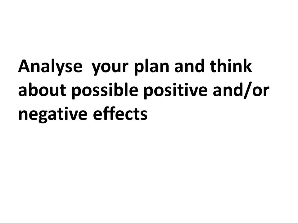 Analyse your plan and think about possible positive and/or negative effects