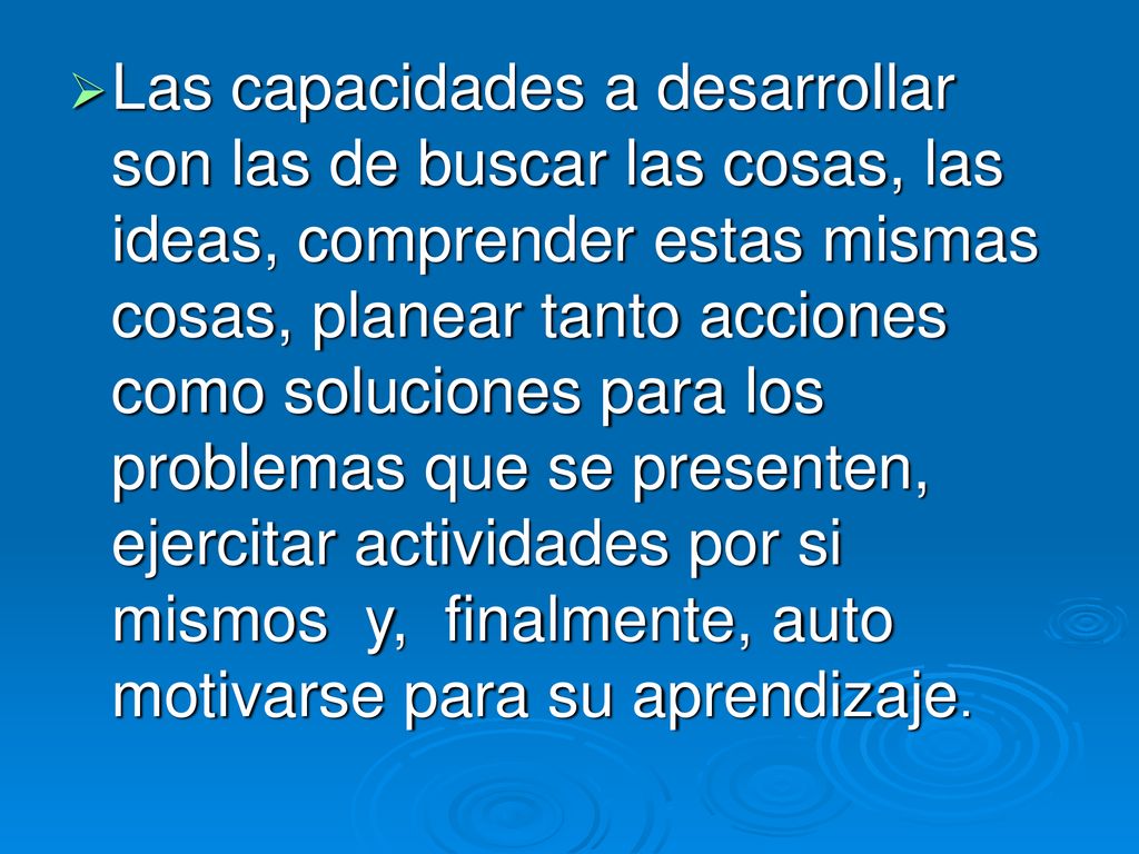Las capacidades a desarrollar son las de buscar las cosas, las ideas, comprender estas mismas cosas, planear tanto acciones como soluciones para los problemas que se presenten, ejercitar actividades por si mismos y, finalmente, auto motivarse para su aprendizaje.
