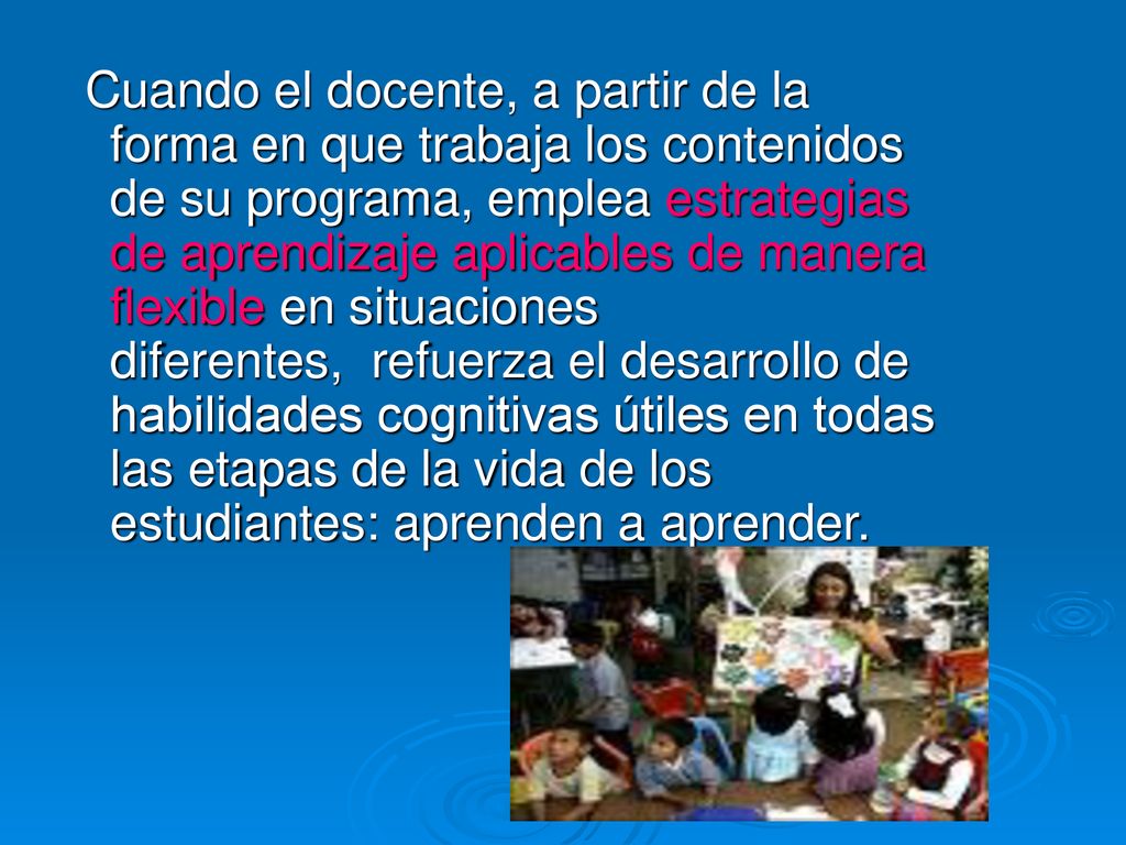 Cuando el docente, a partir de la forma en que trabaja los contenidos de su programa, emplea estrategias de aprendizaje aplicables de manera flexible en situaciones diferentes, refuerza el desarrollo de habilidades cognitivas útiles en todas las etapas de la vida de los estudiantes: aprenden a aprender.