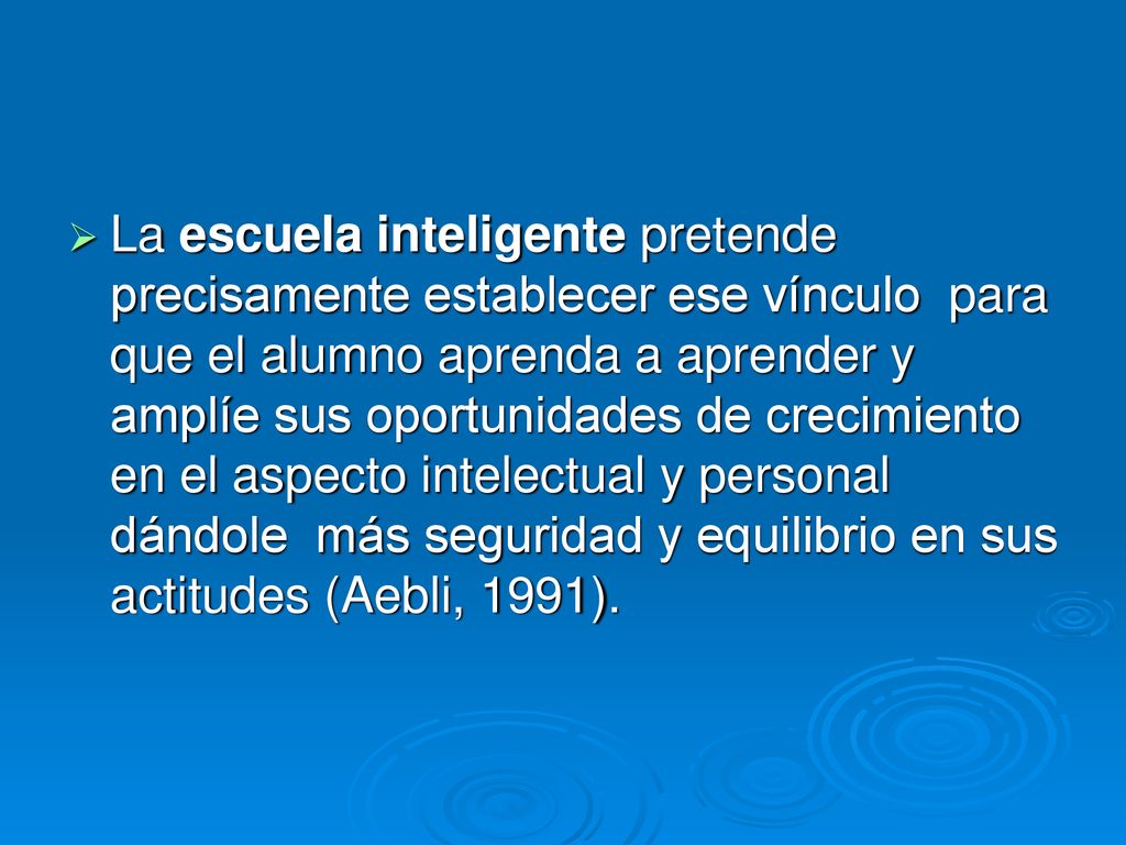 La escuela inteligente pretende precisamente establecer ese vínculo para que el alumno aprenda a aprender y amplíe sus oportunidades de crecimiento en el aspecto intelectual y personal dándole más seguridad y equilibrio en sus actitudes (Aebli, 1991).