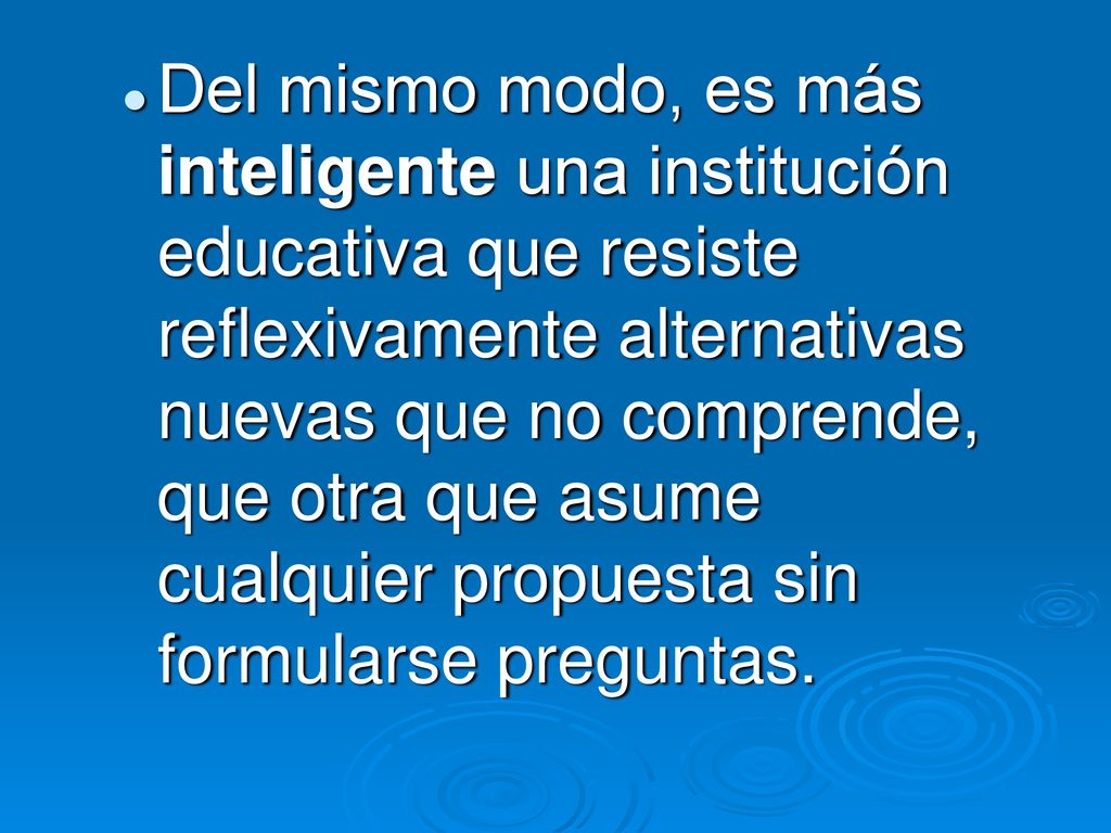 Del mismo modo, es más inteligente una institución educativa que resiste reflexivamente alternativas nuevas que no comprende, que otra que asume cualquier propuesta sin formularse preguntas.