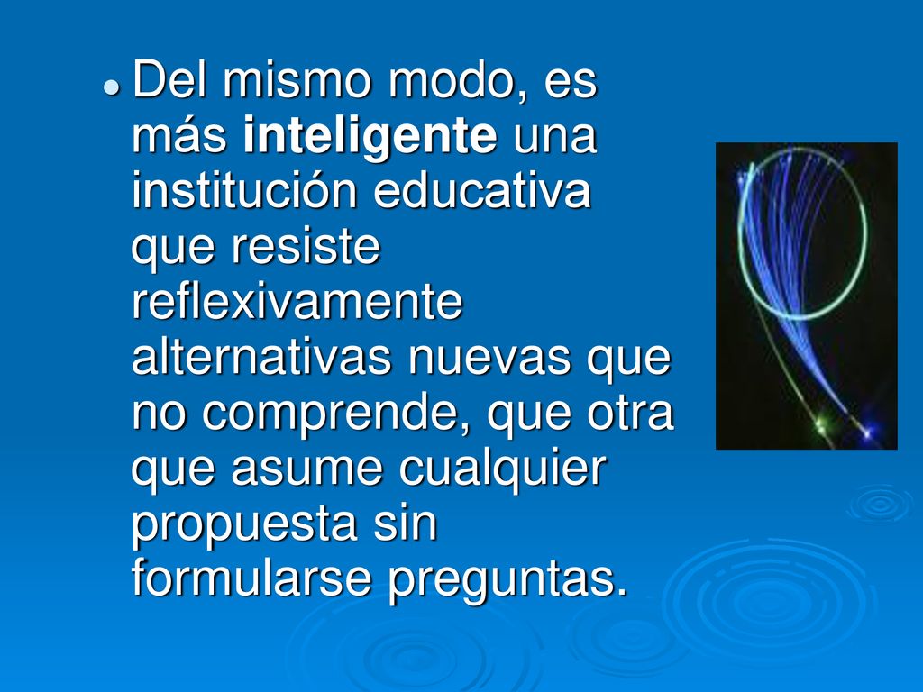 Del mismo modo, es más inteligente una institución educativa que resiste reflexivamente alternativas nuevas que no comprende, que otra que asume cualquier propuesta sin formularse preguntas.