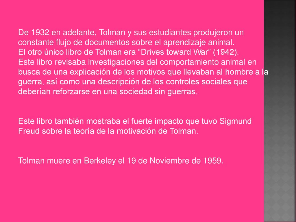 De 1932 en adelante, Tolman y sus estudiantes produjeron un constante flujo de documentos sobre el aprendizaje animal. El otro único libro de Tolman era Drives toward War (1942). Este libro revisaba investigaciones del comportamiento animal en busca de una explicación de los motivos que llevaban al hombre a la guerra, así como una descripción de los controles sociales que deberían reforzarse en una sociedad sin guerras.