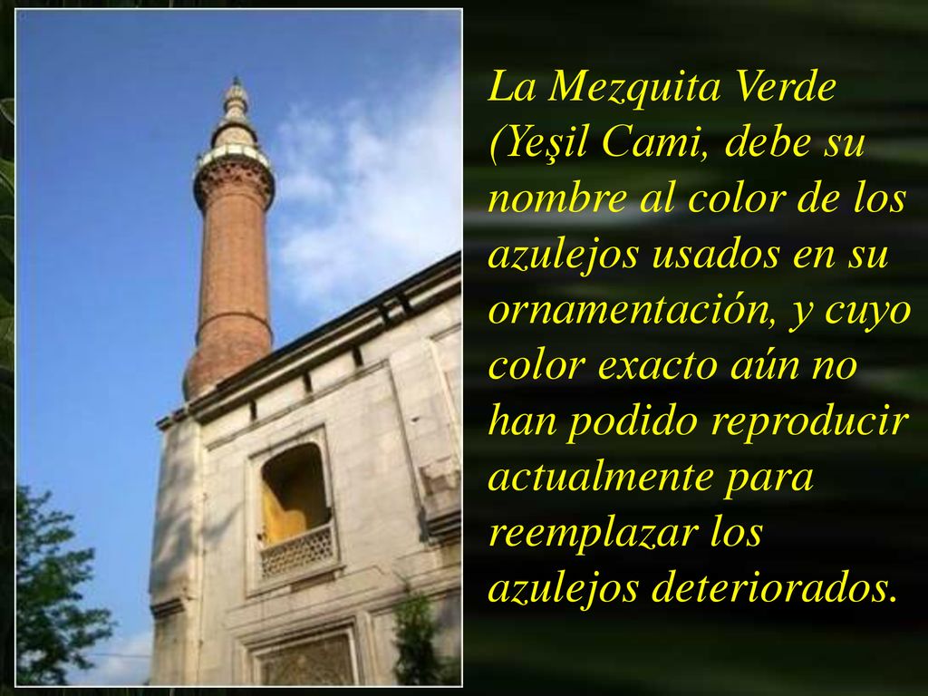 La Mezquita Verde (Yeşil Cami, debe su nombre al color de los azulejos usados en su ornamentación, y cuyo color exacto aún no han podido reproducir actualmente para reemplazar los azulejos deteriorados.