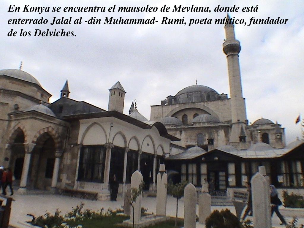 En Konya se encuentra el mausoleo de Mevlana, donde está enterrado Jalal al -din Muhammad- Rumi, poeta místico, fundador de los Delviches.