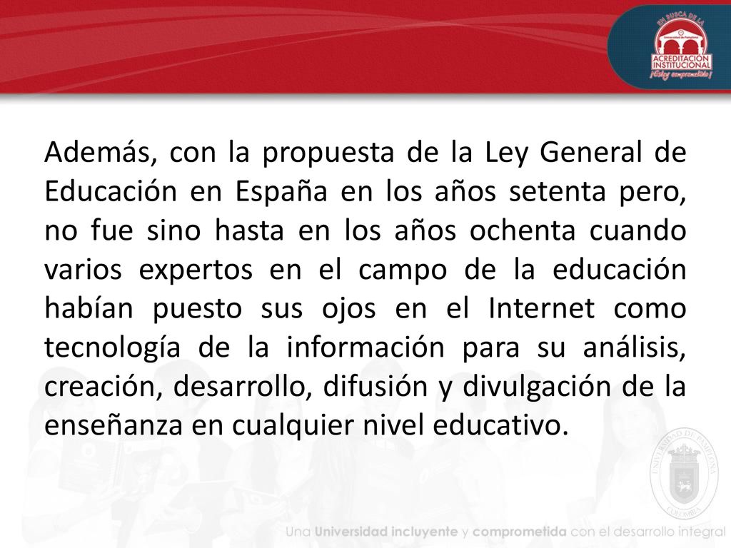 Además, con la propuesta de la Ley General de Educación en España en los años setenta pero, no fue sino hasta en los años ochenta cuando varios expertos en el campo de la educación habían puesto sus ojos en el Internet como tecnología de la información para su análisis, creación, desarrollo, difusión y divulgación de la enseñanza en cualquier nivel educativo.