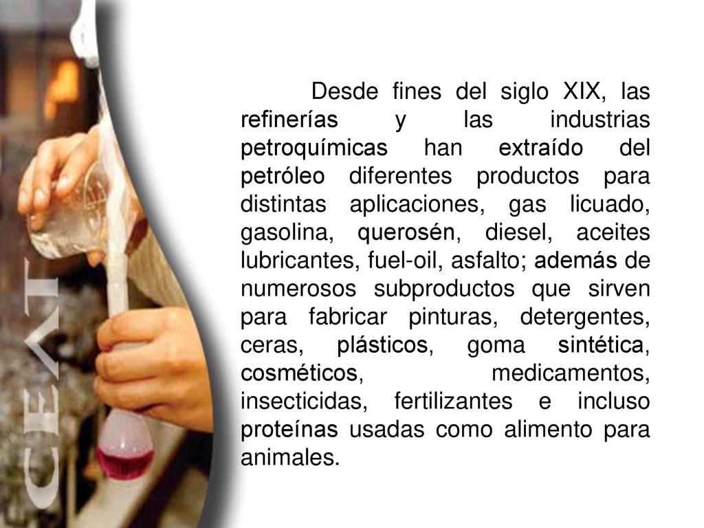 Desde fines del siglo XIX, las refinerías y las industrias petroquímicas han extraído del petróleo diferentes productos para distintas aplicaciones, gas licuado, gasolina, querosén, diesel, aceites lubricantes, fuel-oil, asfalto; además de numerosos subproductos que sirven para fabricar pinturas, detergentes, ceras, plásticos, goma sintética, cosméticos, medicamentos, insecticidas, fertilizantes e incluso proteínas usadas como alimento para animales.