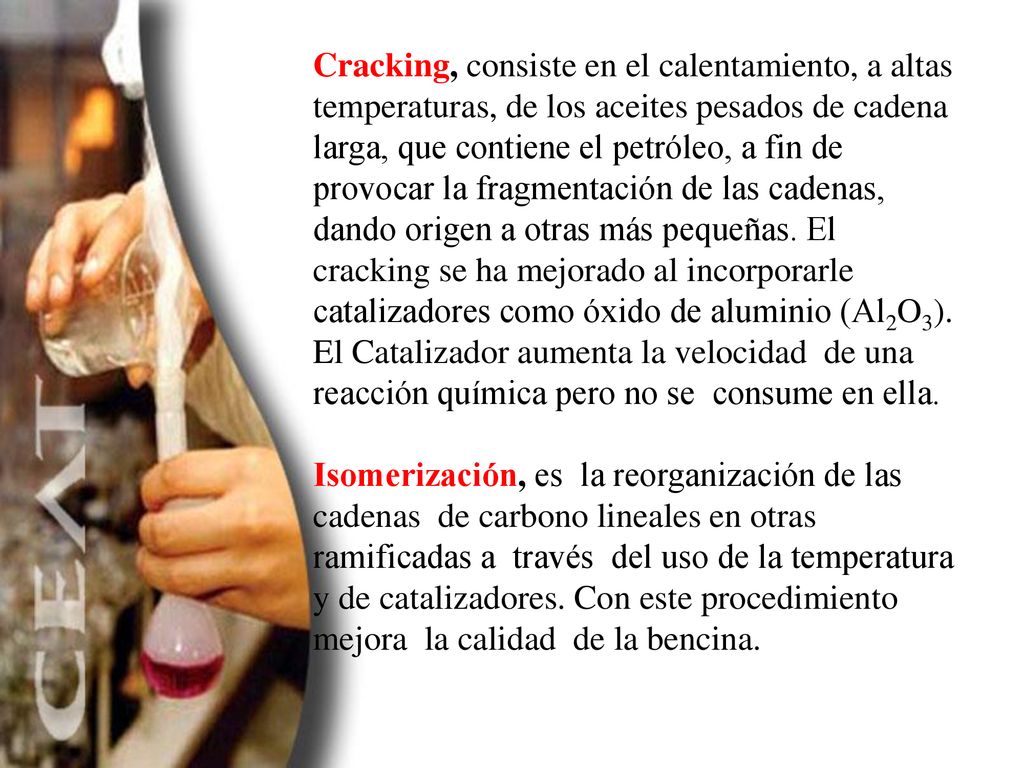 Cracking, consiste en el calentamiento, a altas temperaturas, de los aceites pesados de cadena larga, que contiene el petróleo, a fin de provocar la fragmentación de las cadenas, dando origen a otras más pequeñas. El cracking se ha mejorado al incorporarle catalizadores como óxido de aluminio (Al2O3). El Catalizador aumenta la velocidad de una reacción química pero no se consume en ella.