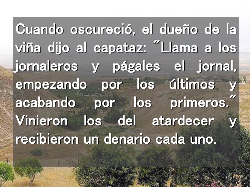 Cuando oscureció, el dueño de la viña dijo al capataz: Llama a los jornaleros y págales el jornal, empezando por los últimos y acabando por los primeros. Vinieron los del atardecer y recibieron un denario cada uno.