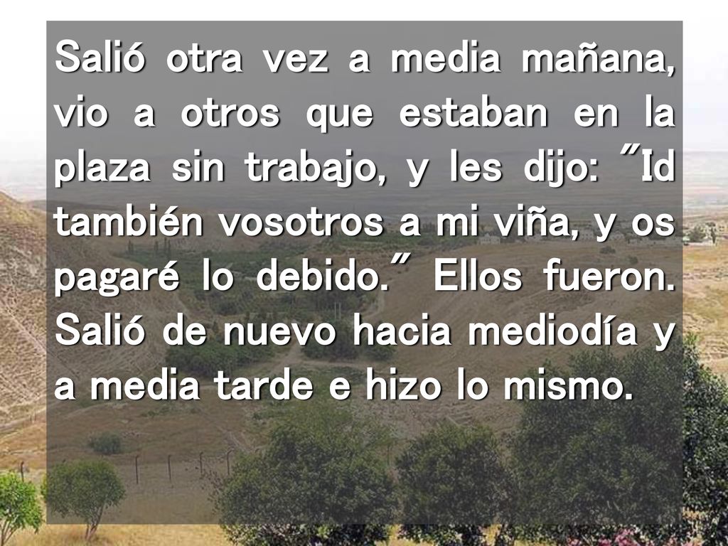 Salió otra vez a media mañana, vio a otros que estaban en la plaza sin trabajo, y les dijo: Id también vosotros a mi viña, y os pagaré lo debido. Ellos fueron.