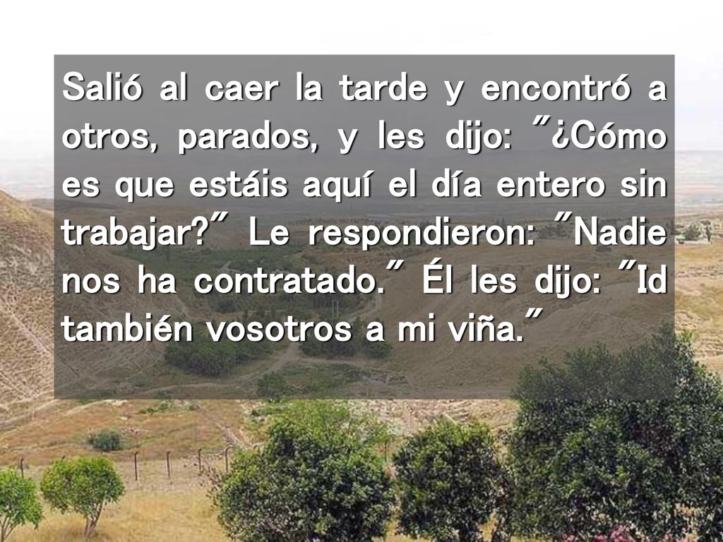 Salió al caer la tarde y encontró a otros, parados, y les dijo: ¿Cómo es que estáis aquí el día entero sin trabajar Le respondieron: Nadie nos ha contratado. Él les dijo: Id también vosotros a mi viña.