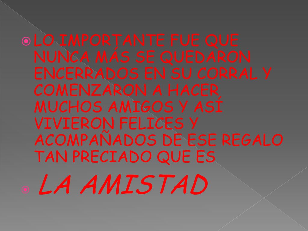 LO IMPORTANTE FUE QUE NUNCA MÁS SE QUEDARON ENCERRADOS EN SU CORRAL Y COMENZARON A HACER MUCHOS AMIGOS Y ASÍ VIVIERON FELICES Y ACOMPAÑADOS DE ESE REGALO TAN PRECIADO QUE ES