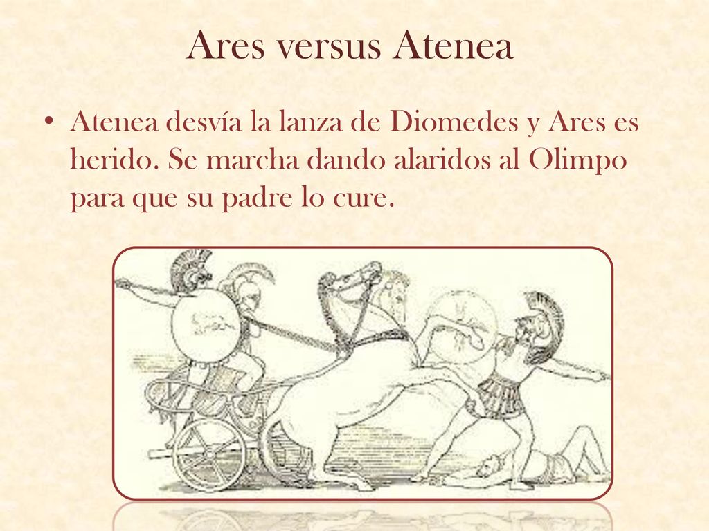 Ares versus Atenea Atenea desvía la lanza de Diomedes y Ares es herido. Se marcha dando alaridos al Olimpo para que su padre lo cure.