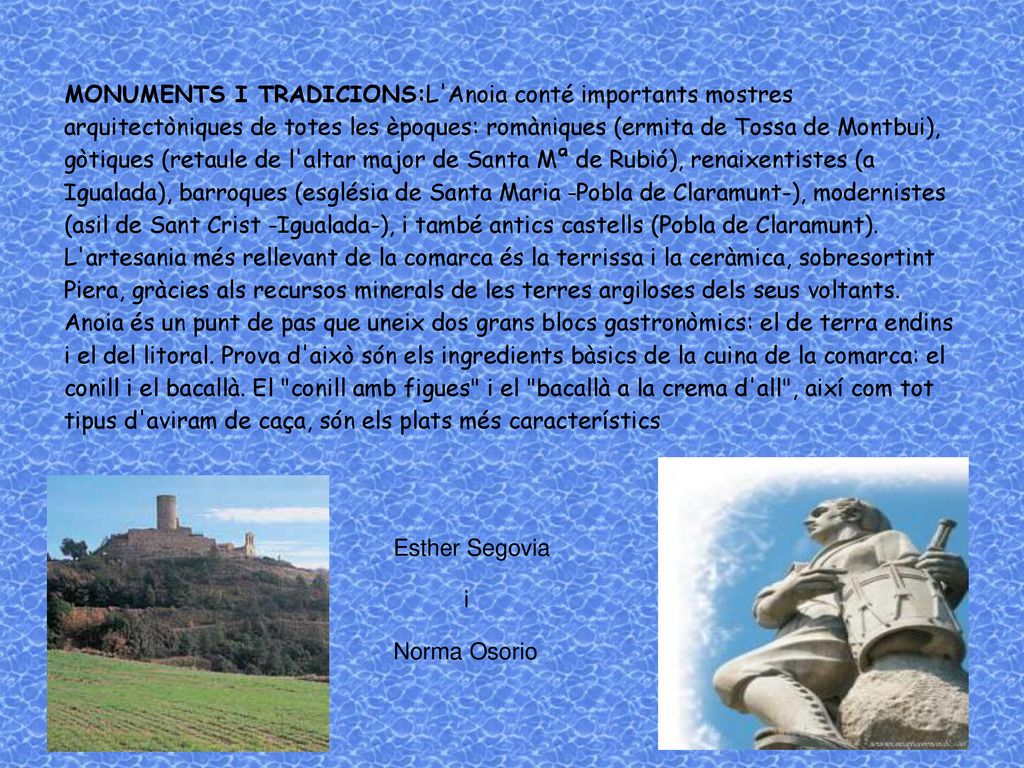 MONUMENTS I TRADICIONS:L Anoia conté importants mostres arquitectòniques de totes les èpoques: romàniques (ermita de Tossa de Montbui), gòtiques (retaule de l altar major de Santa Mª de Rubió), renaixentistes (a Igualada), barroques (església de Santa Maria -Pobla de Claramunt-), modernistes (asil de Sant Crist -Igualada-), i també antics castells (Pobla de Claramunt).
