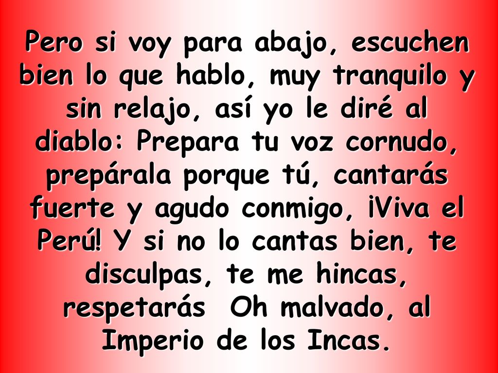 Pero si voy para abajo, escuchen bien lo que hablo, muy tranquilo y sin relajo, así yo le diré al diablo: Prepara tu voz cornudo, prepárala porque tú, cantarás fuerte y agudo conmigo, ¡Viva el Perú.
