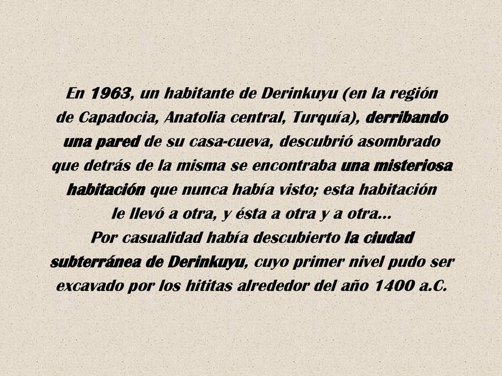 En 1963, un habitante de Derinkuyu (en la región de Capadocia, Anatolia central, Turquía), derribando una pared de su casa-cueva, descubrió asombrado que detrás de la misma se encontraba una misteriosa habitación que nunca había visto; esta habitación le llevó a otra, y ésta a otra y a otra… Por casualidad había descubierto la ciudad subterránea de Derinkuyu, cuyo primer nivel pudo ser excavado por los hititas alrededor del año 1400 a.C.