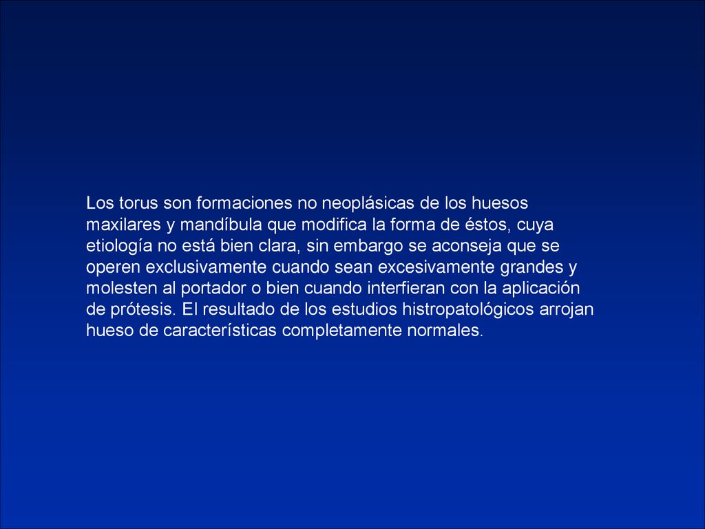 Los torus son formaciones no neoplásicas de los huesos maxilares y mandíbula que modifica la forma de éstos, cuya etiología no está bien clara, sin embargo se aconseja que se operen exclusivamente cuando sean excesivamente grandes y molesten al portador o bien cuando interfieran con la aplicación de prótesis.