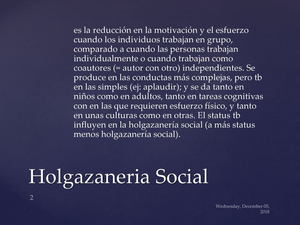 es la reducción en la motivación y el esfuerzo cuando los individuos trabajan en grupo, comparado a cuando las personas trabajan individualmente o cuando trabajan como coautores (= autor con otro) independientes. Se produce en las conductas más complejas, pero tb en las simples (ej: aplaudir); y se da tanto en niños como en adultos, tanto en tareas cognitivas con en las que requieren esfuerzo físico, y tanto en unas culturas como en otras. El status tb influyen en la holgazanería social (a más status menos holgazanería social).
