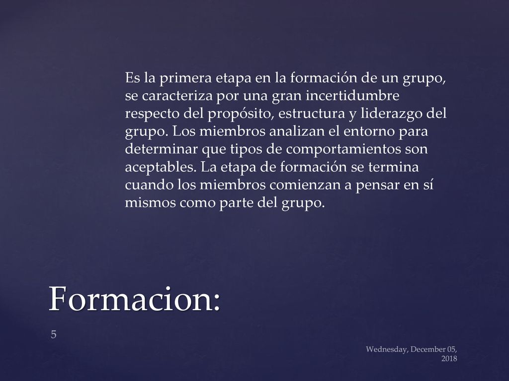 Es la primera etapa en la formación de un grupo, se caracteriza por una gran incertidumbre respecto del propósito, estructura y liderazgo del grupo. Los miembros analizan el entorno para determinar que tipos de comportamientos son aceptables. La etapa de formación se termina cuando los miembros comienzan a pensar en sí mismos como parte del grupo.