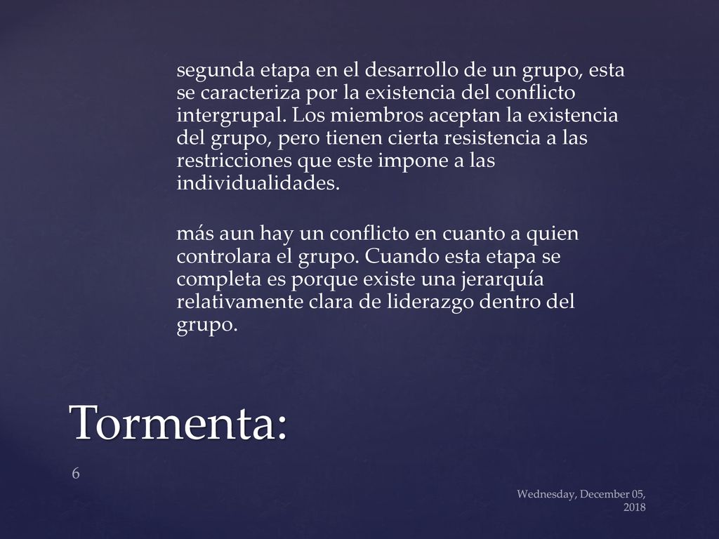 segunda etapa en el desarrollo de un grupo, esta se caracteriza por la existencia del conflicto intergrupal. Los miembros aceptan la existencia del grupo, pero tienen cierta resistencia a las restricciones que este impone a las individualidades. más aun hay un conflicto en cuanto a quien controlara el grupo. Cuando esta etapa se completa es porque existe una jerarquía relativamente clara de liderazgo dentro del grupo.