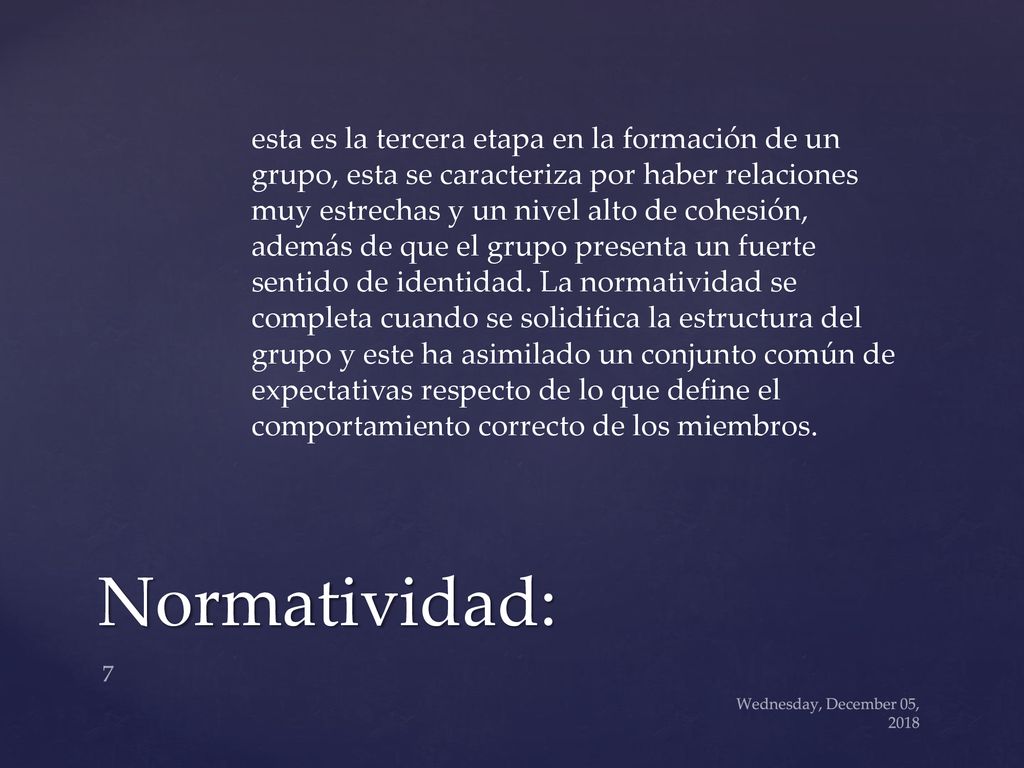 esta es la tercera etapa en la formación de un grupo, esta se caracteriza por haber relaciones muy estrechas y un nivel alto de cohesión, además de que el grupo presenta un fuerte sentido de identidad. La normatividad se completa cuando se solidifica la estructura del grupo y este ha asimilado un conjunto común de expectativas respecto de lo que define el comportamiento correcto de los miembros.