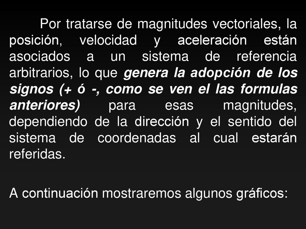 Por tratarse de magnitudes vectoriales, la posición, velocidad y aceleración están asociados a un sistema de referencia arbitrarios, lo que genera la adopción de los signos (+ ó -, como se ven el las formulas anteriores) para esas magnitudes, dependiendo de la dirección y el sentido del sistema de coordenadas al cual estarán referidas.
