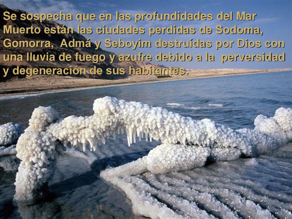 Se sospecha que en las profundidades del Mar Muerto están las ciudades perdidas de Sodoma, Gomorra, Admá y Seboyim destruídas por Dios con una lluvia de fuego y azufre debido a la perversidad y degeneración de sus habitantes.