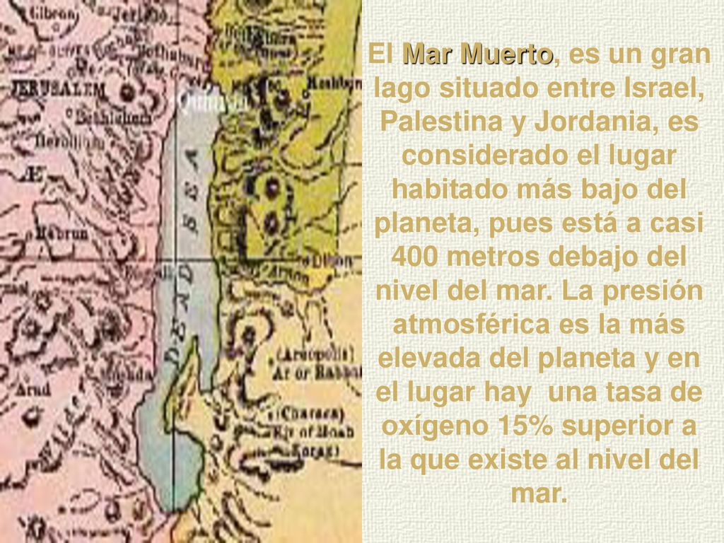 El Mar Muerto, es un gran lago situado entre Israel, Palestina y Jordania, es considerado el lugar habitado más bajo del planeta, pues está a casi 400 metros debajo del nivel del mar.