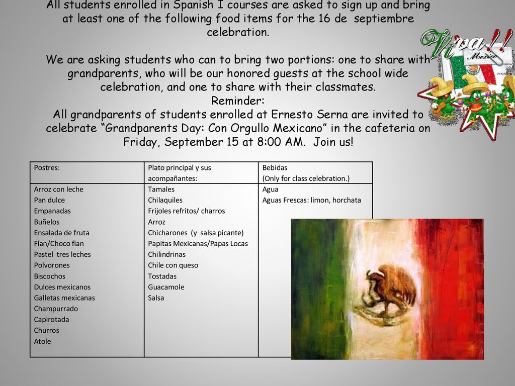 All students enrolled in Spanish I courses are asked to sign up and bring at least one of the following food items for the 16 de septiembre celebration. We are asking students who can to bring two portions: one to share with grandparents, who will be our honored guests at the school wide celebration, and one to share with their classmates. Reminder: All grandparents of students enrolled at Ernesto Serna are invited to celebrate Grandparents Day: Con Orgullo Mexicano in the cafeteria on Friday, September 15 at 8:00 AM. Join us!