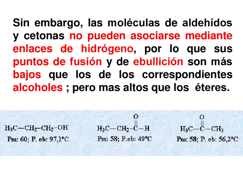 Sin embargo, las moléculas de aldehídos y cetonas no pueden asociarse mediante enlaces de hidrógeno, por lo que sus puntos de fusión y de ebullición son más bajos que los de los correspondientes alcoholes ; pero mas altos que los éteres.
