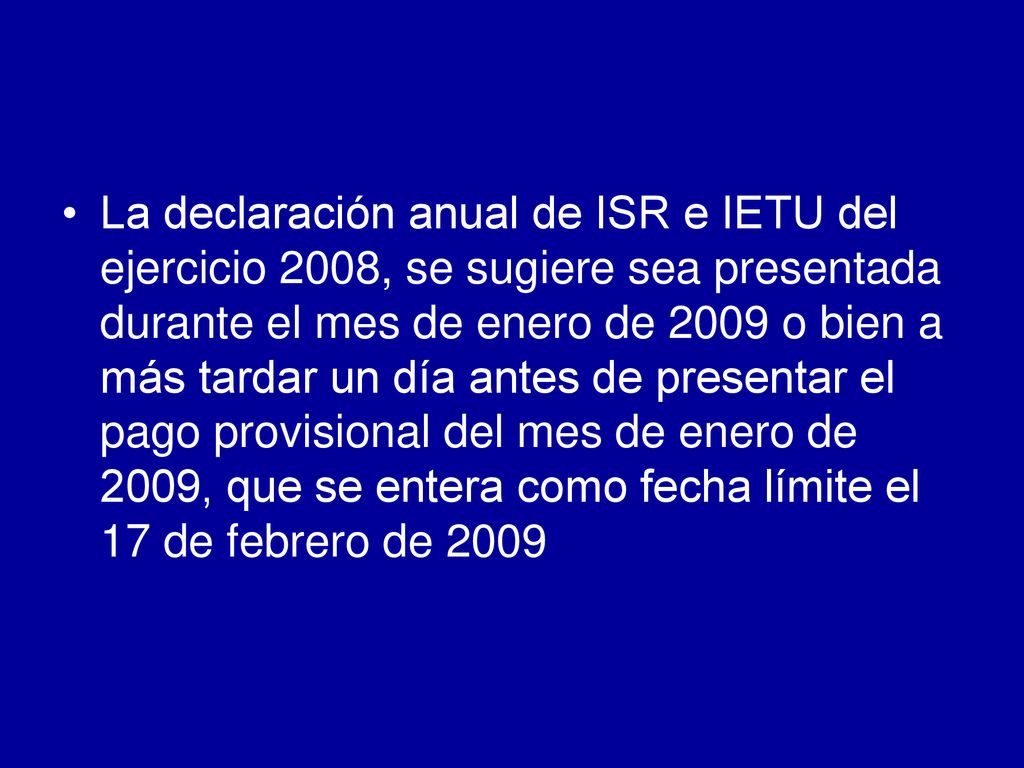 La declaración anual de ISR e IETU del ejercicio 2008, se sugiere sea presentada durante el mes de enero de 2009 o bien a más tardar un día antes de presentar el pago provisional del mes de enero de 2009, que se entera como fecha límite el 17 de febrero de 2009