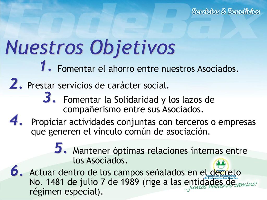 Nuestros Objetivos 1. Fomentar el ahorro entre nuestros Asociados. 2. Prestar servicios de carácter social.
