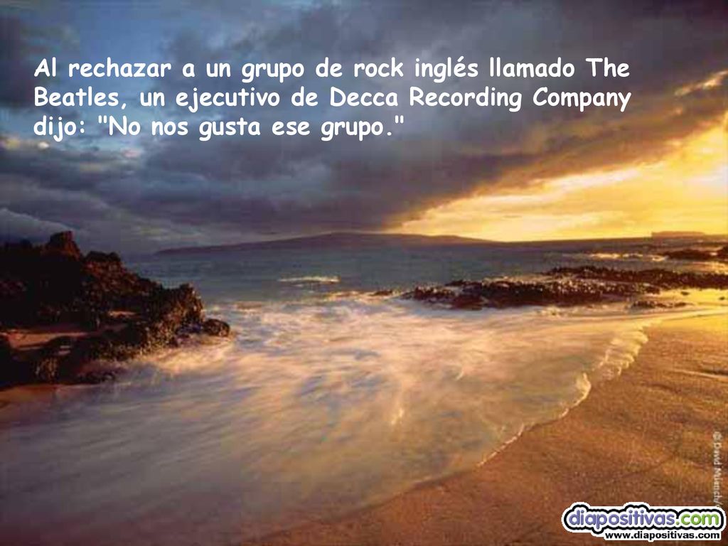 Al rechazar a un grupo de rock inglés llamado The Beatles, un ejecutivo de Decca Recording Company dijo: No nos gusta ese grupo.