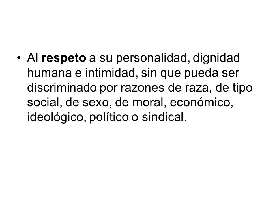 Al respeto a su personalidad, dignidad humana e intimidad, sin que pueda ser discriminado por razones de raza, de tipo social, de sexo, de moral, económico, ideológico, político o sindical.