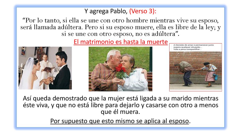 Y agrega Pablo, (Verso 3): Por lo tanto, si ella se une con otro hombre mientras vive su esposo, será llamada adúltera. Pero si su esposo muere, ella es libre de la ley; y si se une con otro esposo, no es adúltera . Así queda demostrado que la mujer está ligada a su marido mientras éste viva, y que no está libre para dejarlo y casarse con otro a menos que él muera. Por supuesto que esto mismo se aplica al esposo.