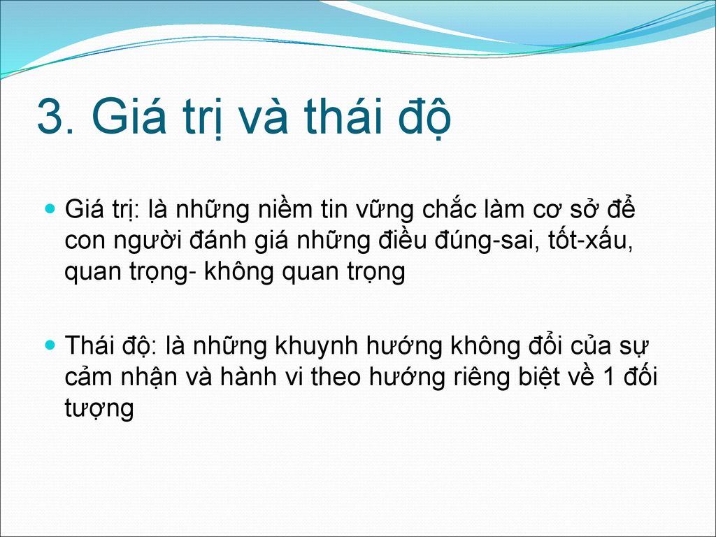 3. Giá trị và thái độ Giá trị: là những niềm tin vững chắc làm cơ sở để con người đánh giá những điều đúng-sai, tốt-xấu, quan trọng- không quan trọng.