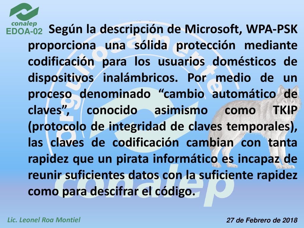 Según la descripción de Microsoft, WPA-PSK proporciona una sólida protección mediante codificación para los usuarios domésticos de dispositivos inalámbricos. Por medio de un proceso denominado cambio automático de claves , conocido asimismo como TKIP (protocolo de integridad de claves temporales), las claves de codificación cambian con tanta rapidez que un pirata informático es incapaz de reunir suficientes datos con la suficiente rapidez como para descifrar el código.