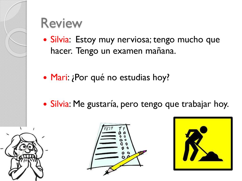 Review Silvia: Estoy muy nerviosa; tengo mucho que hacer. Tengo un examen mañana. Mari: ¿Por qué no estudias hoy
