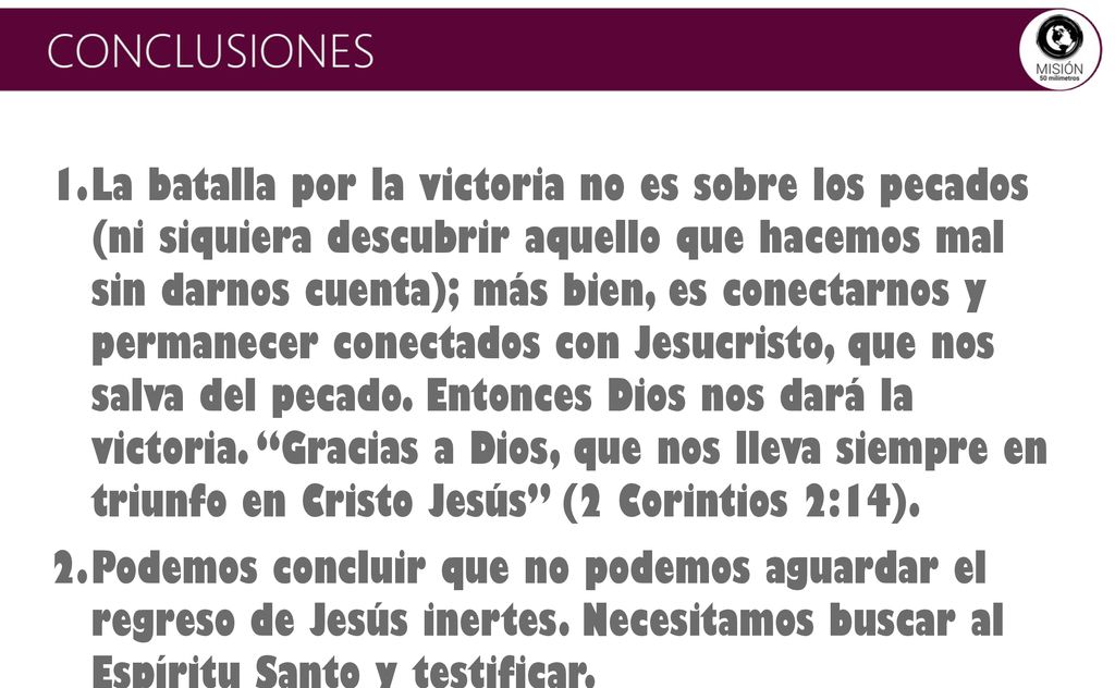 La batalla por la victoria no es sobre los pecados (ni siquiera descubrir aquello que hacemos mal sin darnos cuenta); más bien, es conectarnos y permanecer conectados con Jesucristo, que nos salva del pecado. Entonces Dios nos dará la victoria. Gracias a Dios, que nos lleva siempre en triunfo en Cristo Jesús (2 Corintios 2:14).
