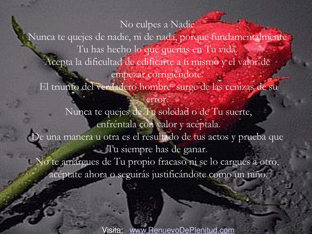 No culpes a Nadie Nunca te quejes de nadie, ni de nada, porque fundamentalmente Tu has hecho lo que querías en Tu vida. Acepta la dificultad de edificarte a ti mismo y el valor de empezar corrigiéndote. El triunfo del verdadero hombre surge de las cenizas de su error. Nunca te quejes de Tu soledad o de Tu suerte, enfréntala con valor y acéptala. De una manera u otra es el resultado de tus actos y prueba que Tu siempre has de ganar. No te amargues de Tu propio fracaso ni se lo cargues a otro, acéptate ahora o seguirás justificándote como un niño.