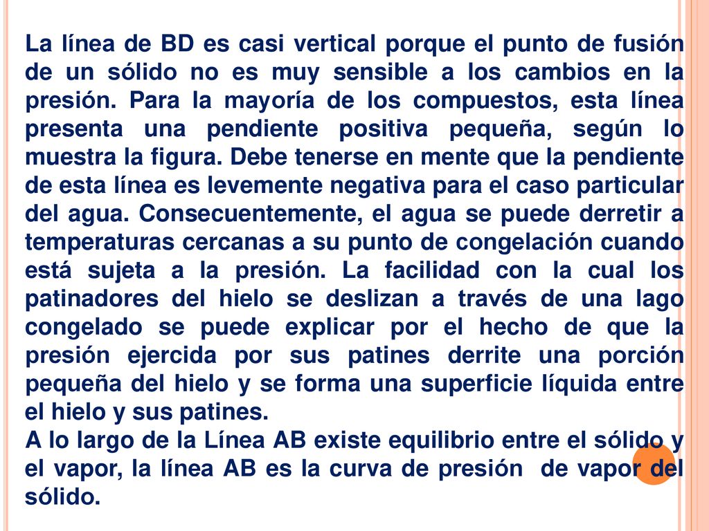 La línea de BD es casi vertical porque el punto de fusión de un sólido no es muy sensible a los cambios en la presión. Para la mayoría de los compuestos, esta línea presenta una pendiente positiva pequeña, según lo muestra la figura. Debe tenerse en mente que la pendiente de esta línea es levemente negativa para el caso particular del agua. Consecuentemente, el agua se puede derretir a temperaturas cercanas a su punto de congelación cuando está sujeta a la presión. La facilidad con la cual los patinadores del hielo se deslizan a través de una lago congelado se puede explicar por el hecho de que la presión ejercida por sus patines derrite una porción pequeña del hielo y se forma una superficie líquida entre el hielo y sus patines.